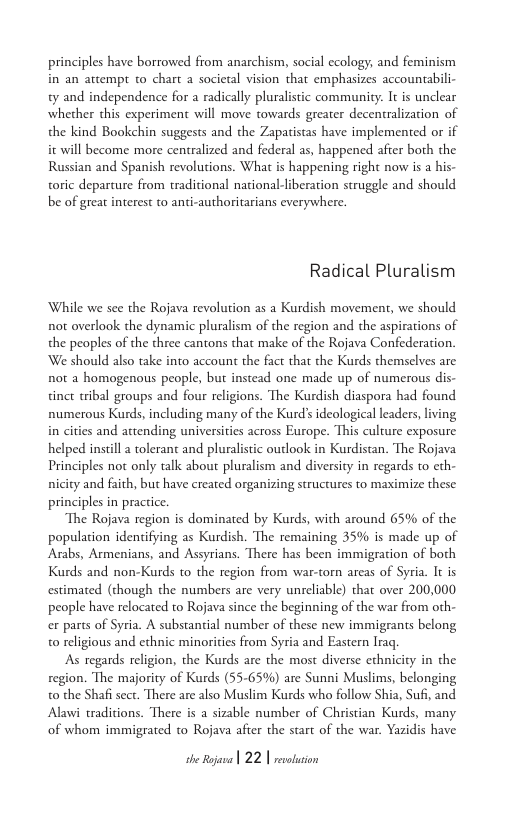 principles have borrowed from anarchism, social ecology, and feminism in an attempt to chart a societal vision that emphasizes accountabili- ty and independence for a radically pluralistic community. It is unclear whether this experiment will move towards greater decentralization of the kind Bookchin suggests and the Zapatistas have implemented or if it will become more centralized and federal as, happened afier both the Russian and Spanish revolutions. What is happening right now is a his- toric departure from tradicional national-liberation struggle and should be of great interest to anti-authoritarians everywhere.  Radical Pluralism  While we see the Rojava revolution as a Kurdish movement, we should not overlook the dynamic pluralism of the region and the aspirations of the peoples of the three cantons that make of the Rojava Confederation. We should also take into account the fact tha the Kurds themselves are not a homogenous people, but instead one made up of numerous dis- tinct tribal groups and four religions. The Kurdish diaspora had found numerous Kurds, including many of the Kurd’s ideological leaders,living i cities and attending universities across Europe. This culture exposure helped instil a tolerant and pluralisic outlook in Kurdistan. The Rojava Principles not only talk about pluralism and diversity in regards to eth- nicity and faith, but have created organizing structures to maximize these principles in pracice.  The Rojava region is dominated by Kurds, with around 6% of the population identifying as Kurdish. The remaining 35% is made up of Arabs, Armenians, and Assyrians. There has been immigration of both Kurds and non-Kurds to the region from war-torn areas of Syria. It is estimated (though the numbers are very unreliable) that over 200,000 people have relocated to Rojava since the beginning of the war from oth- ex parts of Syria. A substantial number of these new immigrants belong o religious and ethnic minorities from Syria and Eastern Irag.  As regards religion, the Kurds are the most diverse ethnicity in the region. The majority of Kurds (55-65%) are Sunni Muslims, belonging t0 the Shafi sect. There are also Muslim Kurds who follow Shia, Suf, and Alawi traditions. There is a sizable number of Christian Kurds, many of whom immigrated to Rojava afier the start of the war. Yazidis have  e o) 22 | taion 